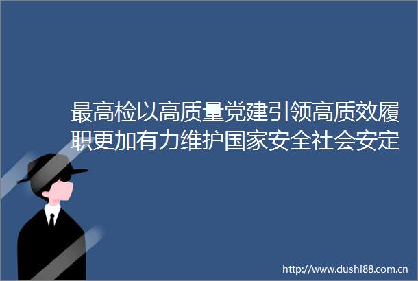 最高检以高质量党建引领高质效履职更加有力维护安全社会安定安宁