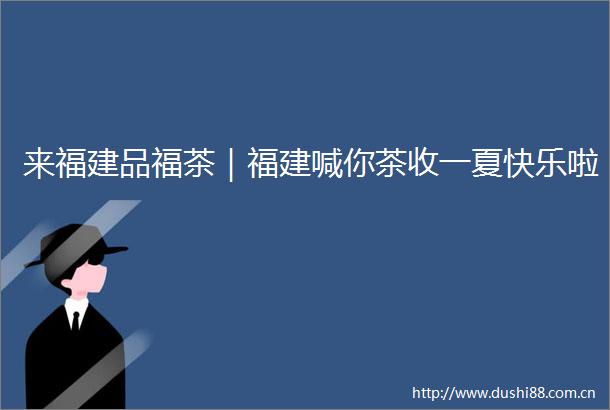 来福建品福茶｜福建喊你茶收一夏快乐啦