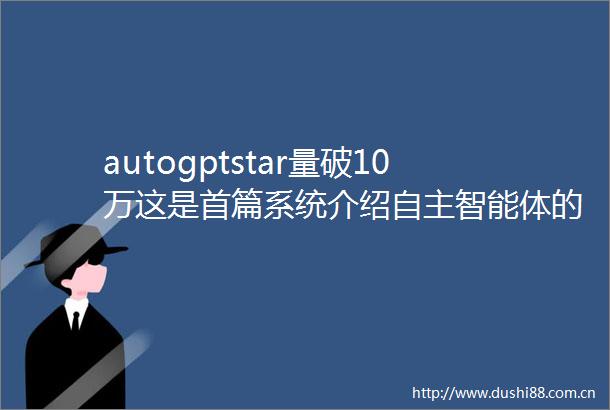 autogptstar量破10万这是首篇系统介绍自主智能体的文章