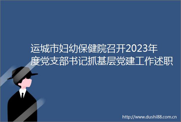 运城市妇幼保健院召开2023年度党支部书记抓基层党建工作述职评议考核大会