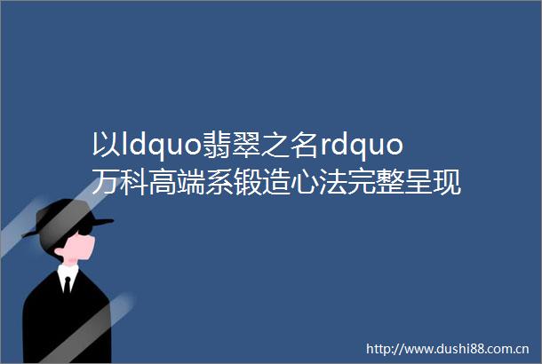 以ldquo翡翠之名rdquo万科高端系锻造心法完整呈现