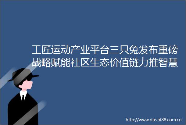 工匠运动产业平台三只兔发布重磅战略赋能社区生态价值链力推智慧整装