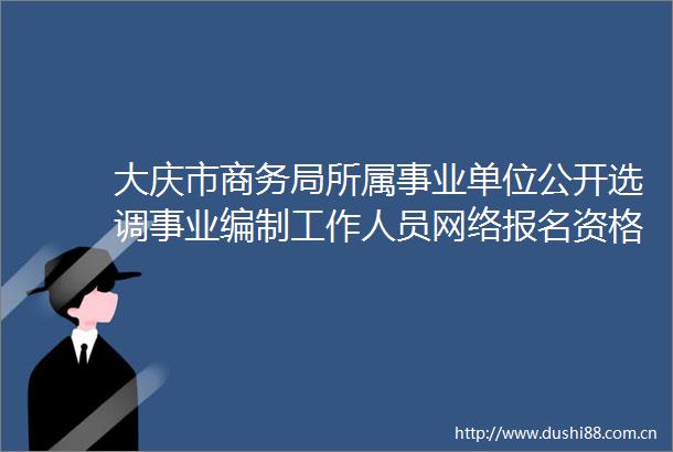 大庆市商务局所属事业单位公开选调事业编制工作人员网络报名资格审查通过人员名单公示