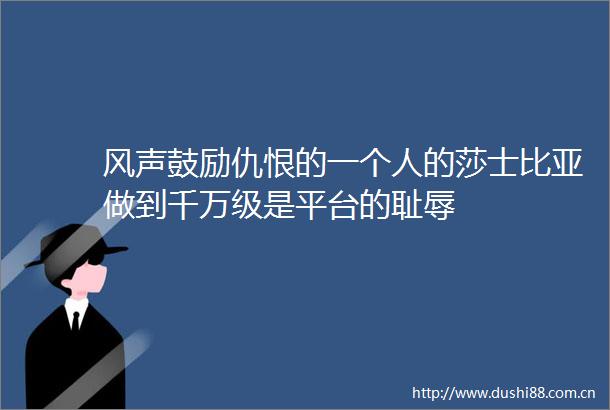 风声鼓励仇恨的一个人的莎士比亚做到千万级是平台的耻辱