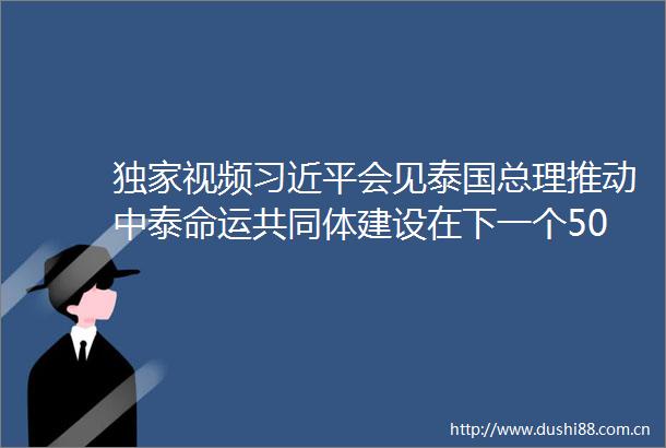 独家视频会见泰国总理推动中泰命运共同体建设在下一个50年取得更大进展