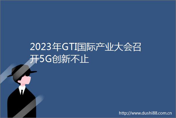 2023年GTI国际产业大会召开5G创新不止