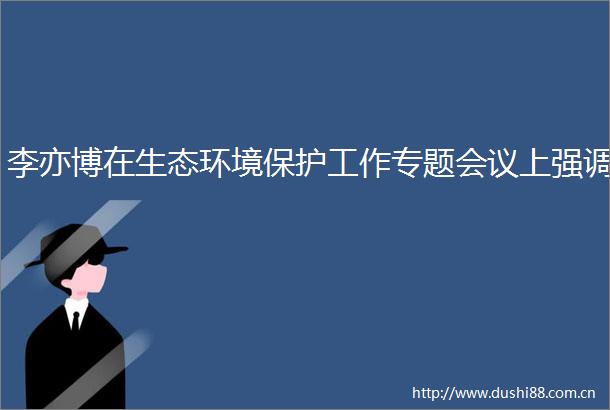 李亦博在生态环境保护工作专题会议上强调