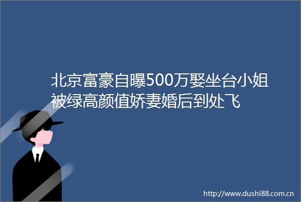 北京富豪自曝500万娶坐台小姐被绿高颜值娇妻婚后到处飞