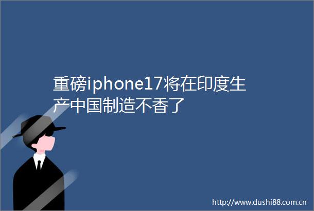 重磅iphone17将在印度生产制造不香了