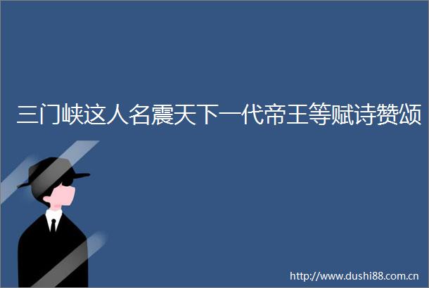 三门峡这人名震天下一代帝王等赋诗赞颂