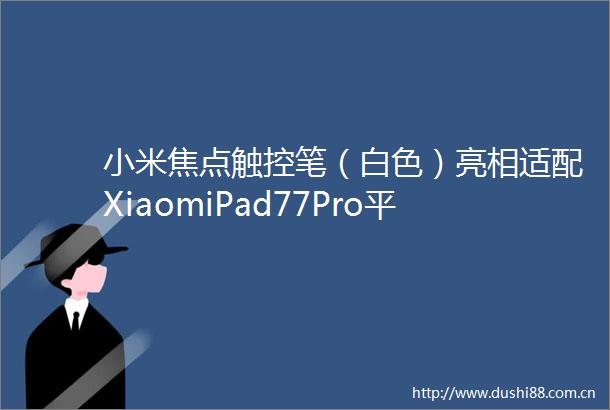 小米焦点触控笔（白色）亮相适配XiaomiPad77Pro平板