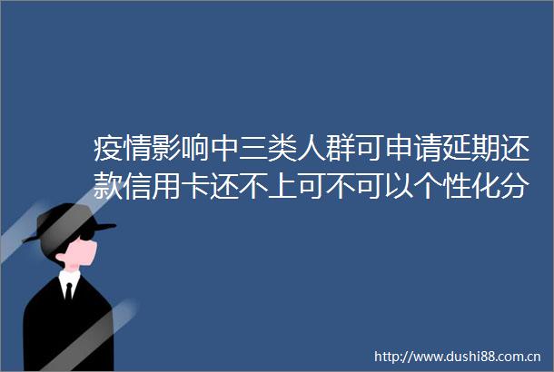 疫情影响中三类人群可申请延期还款信用卡还不上可不可以个性化分期