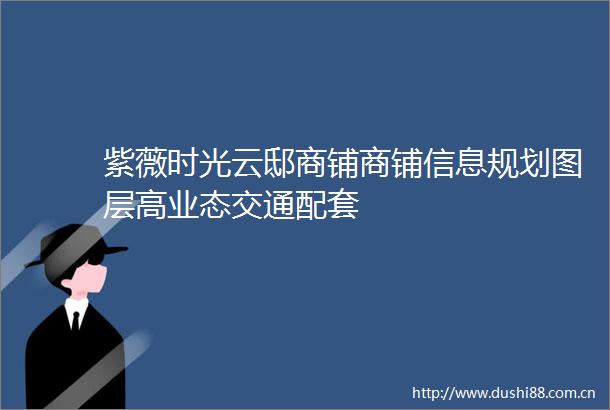 紫薇时光云邸商铺商铺信息规划图层高业态交通配套