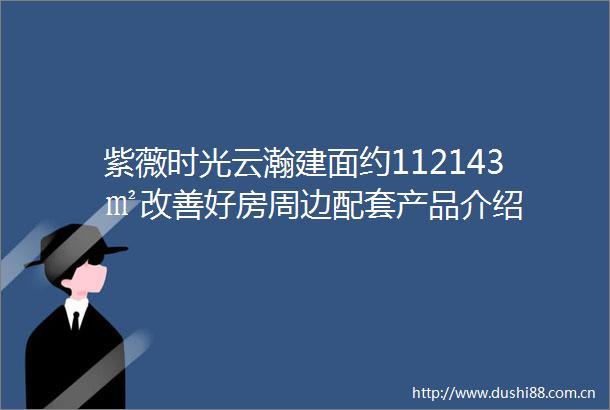 紫薇时光云瀚建面约112143㎡改善好房周边配套产品介绍