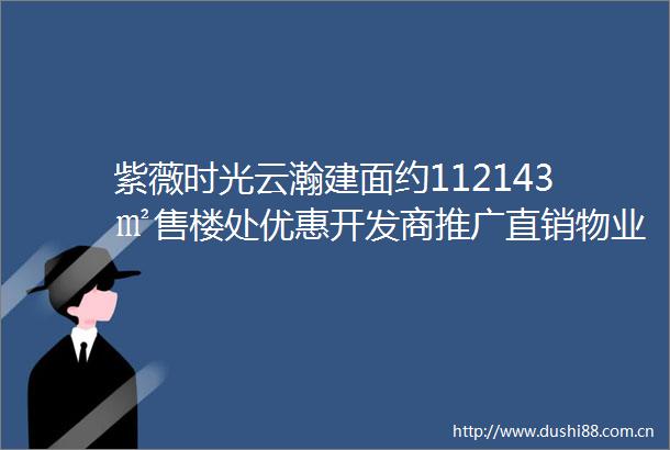 紫薇时光云瀚建面约112143㎡售楼处优惠开发商推广直销物业