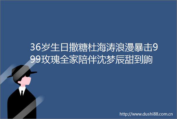36岁生日撒糖杜海涛浪漫暴击999玫瑰全家陪伴沈梦辰甜到齁