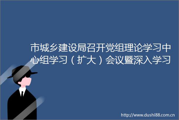 市城乡建设局召开党组理论学习中心组学习（扩大）会议暨深入学习贯彻法治思想着力防范化解重大风险研讨会