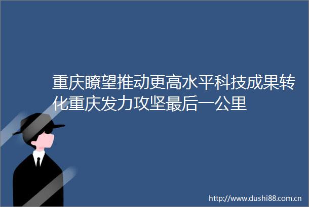 重庆瞭望推动更高水平科技成果转化重庆发力攻坚最后一公里