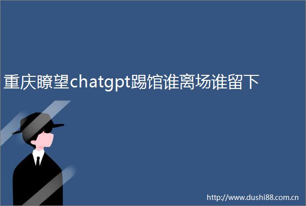重庆瞭望chatgpt踢馆谁离场谁留下