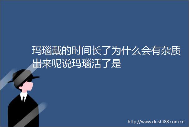 玛瑙戴的时间长了为什么会有杂质出来呢说玛瑙活了是