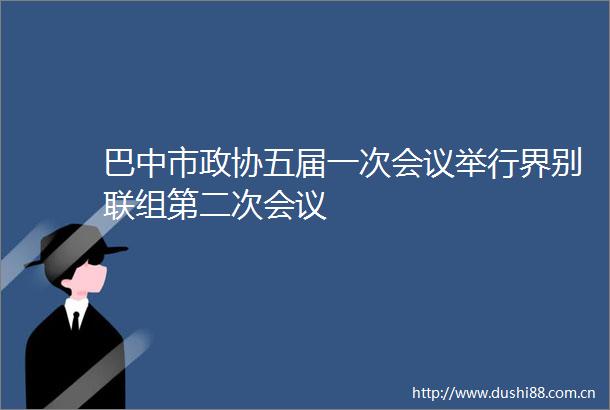 巴中市政协五届一次会议举行界别联组第二次会议
