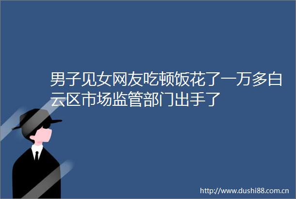 男子见女网友吃顿饭花了一万多白云区市场监管部门出手了