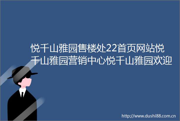 悦千山雅园售楼处22首页网站悦千山雅园营销中心悦千山雅园欢迎您楼盘详情最新价格户型图容积率售楼处