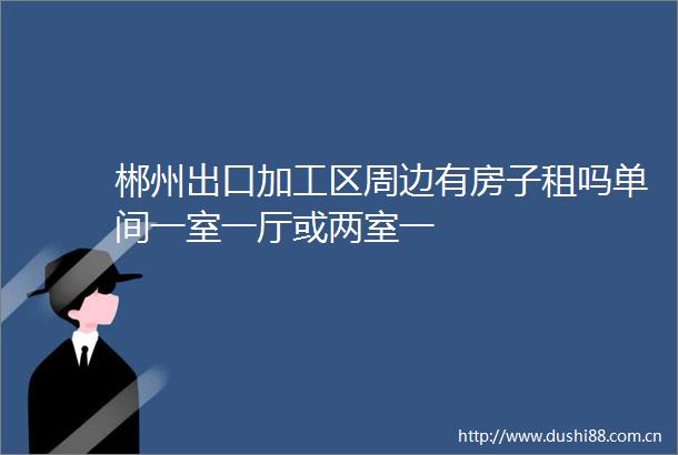 郴州出口加工区周边有房子租吗单间一室一厅或两室一