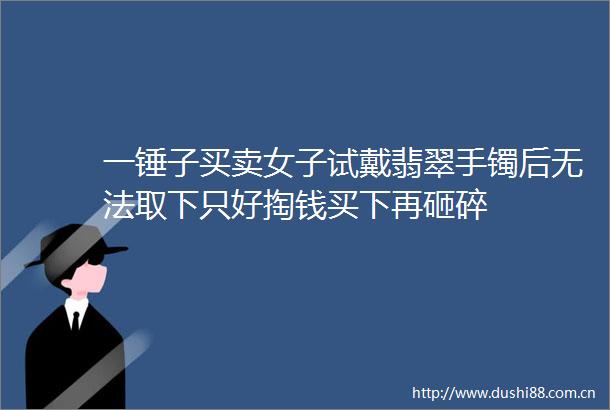 一锤子买卖女子试戴翡翠手镯后无法取下只好掏钱买下再砸碎