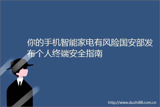 你的手机智能家电有风险国安部发布个人终端安全指南