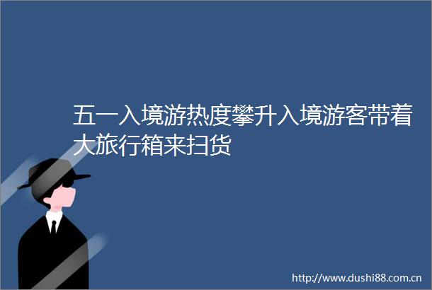 五一入境游热度攀升入境游客带着大旅行箱来扫货