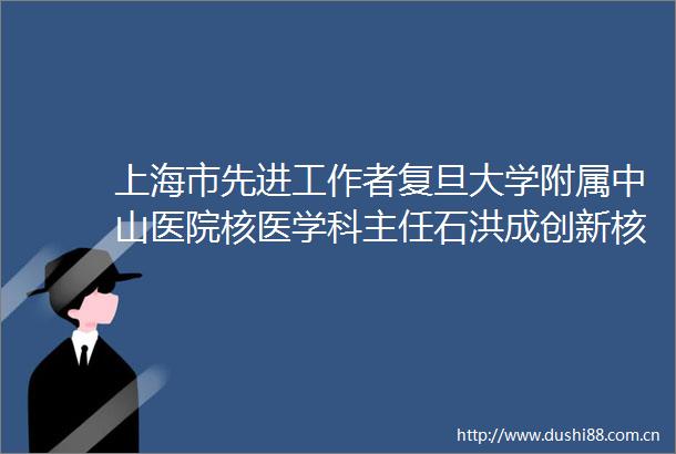 上海市先进工作者复旦大学附属中山医院核医学科主任石洪成创新核医学技术精准围剿癌细胞