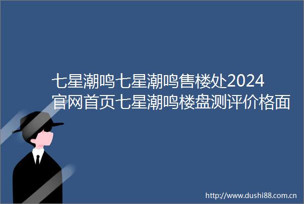 七星潮鸣七星潮鸣售楼处2024官网首页七星潮鸣楼盘测评价格面积位置