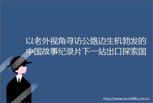 以老外视角寻访公路边生机勃发的故事纪录片下一站出口探索国际传播新鲜模式
