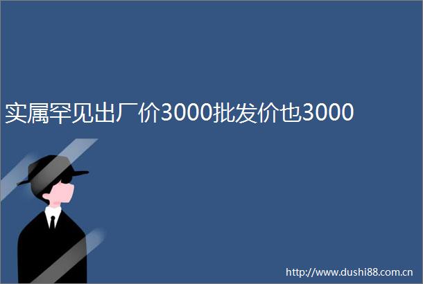 实属罕见出厂价3000批发价也3000