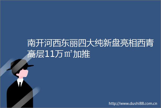 南开河西东丽四大纯新盘亮相西青高层11万㎡加推