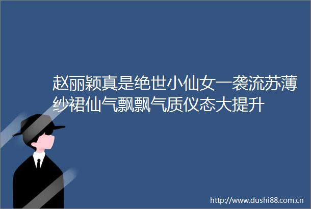 赵丽颖真是绝世小仙女一袭流苏薄纱裙仙气飘飘气质仪态大提升