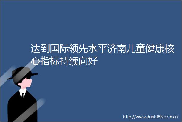 达到国际领先水平济南儿童健康核心指标持续向好