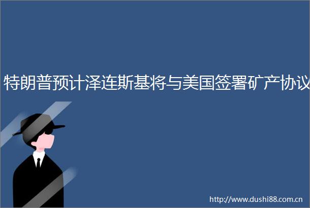 特朗普预计泽连斯基将与美国签署矿产协议