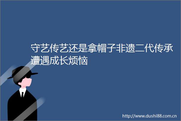 守艺传艺还是拿帽子非遗二代传承遭遇成长烦恼