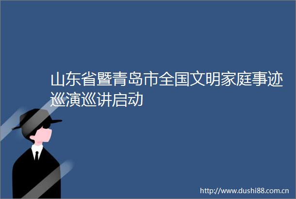 山东省暨青岛市全国文明家庭事迹巡演巡讲启动