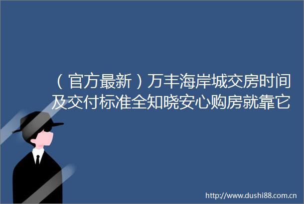 （官方最新）万丰海岸城交房时间及交付标准全知晓安心购房就靠它