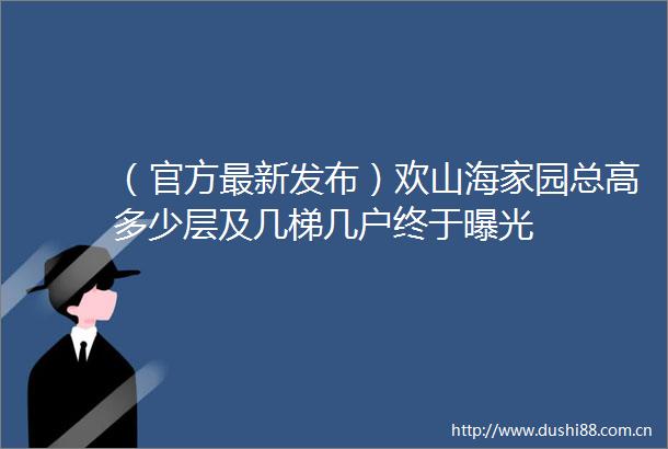 （官方最新发布）欢山海家园总高多少层及几梯几户终于