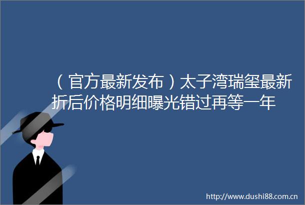 （官方最新发布）太子湾瑞玺最新折后价格明细错过再等一年