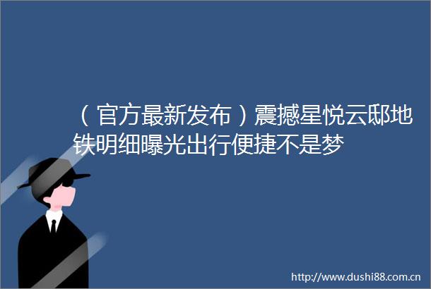 （官方最新发布）震撼星悦云邸地铁明细出行便捷不是梦