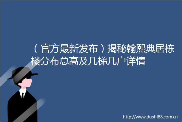 （官方最新发布）揭秘翰熙典居栋楼分布总高及几梯几户详情