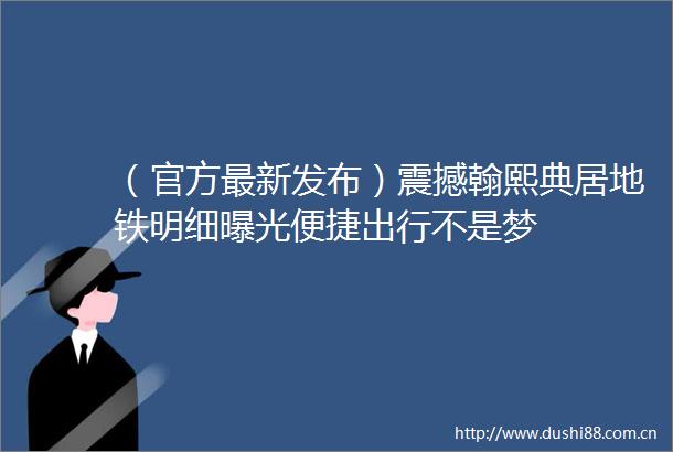 （官方最新发布）震撼翰熙典居地铁明细便捷出行不是梦