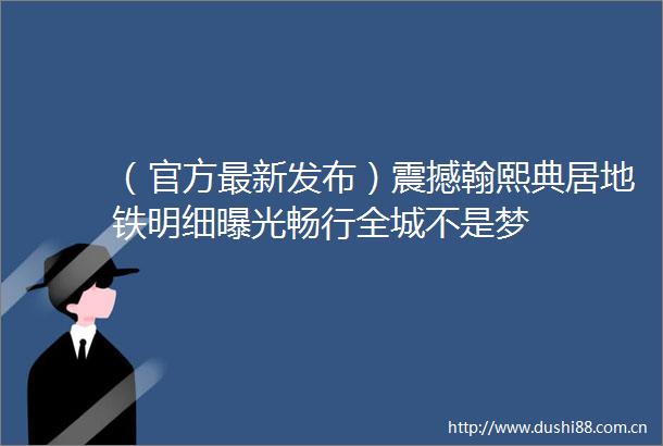 （官方最新发布）震撼翰熙典居地铁明细畅行全城不是梦