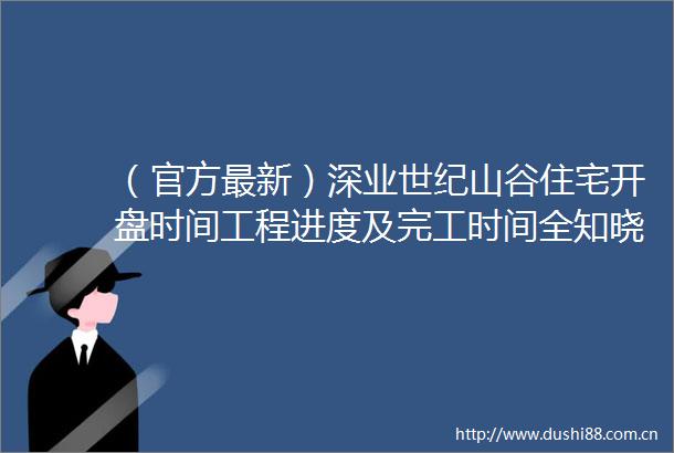 （官方最新）深业世纪山谷住宅开盘时间工程进度及完工时间全知晓