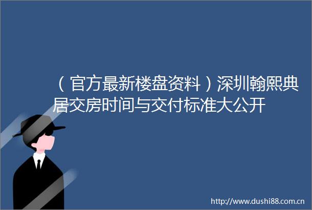 （官方最新楼盘资料）深圳翰熙典居交房时间与交付标准大公开